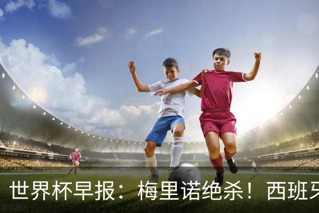世界杯早报：梅里诺绝杀！西班牙2-1比利时，半决赛将战法国