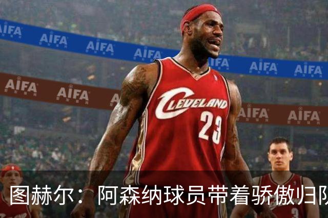 图赫尔：阿森纳球员带着骄傲归队，欧冠决赛失利不会影响世界杯