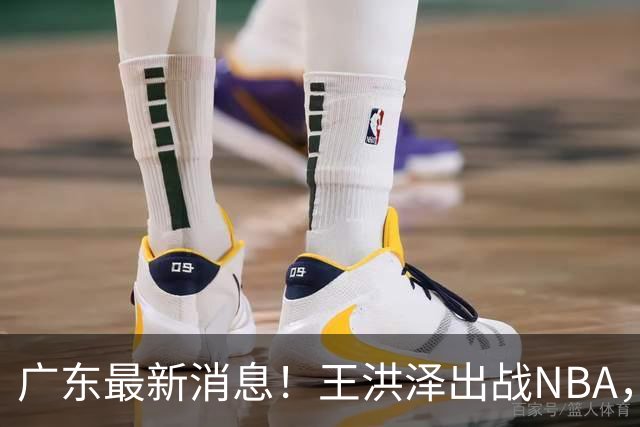 广东最新消息！王洪泽出战NBA，曲绍斌升任一队助教？徐杰最新动态