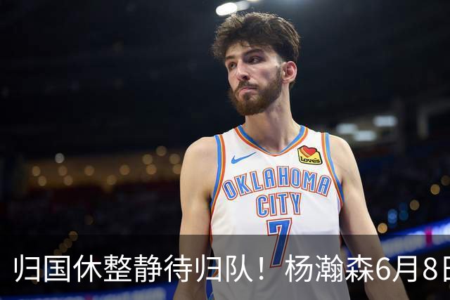 归国休整静待归队！杨瀚森6月8日会师中国男篮，蓄力世预赛补强内线短板