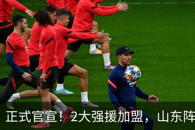 正式官宣！2大强援加盟，山东阵容直接质变，邱彪再挖一人可冲4强