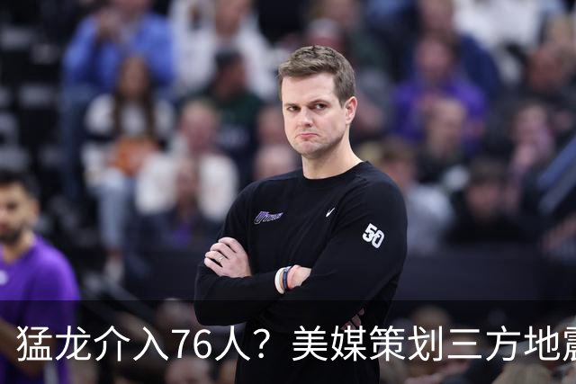 猛龙介入76人？美媒策划三方地震交易：恩比德联手伦纳德组三巨头