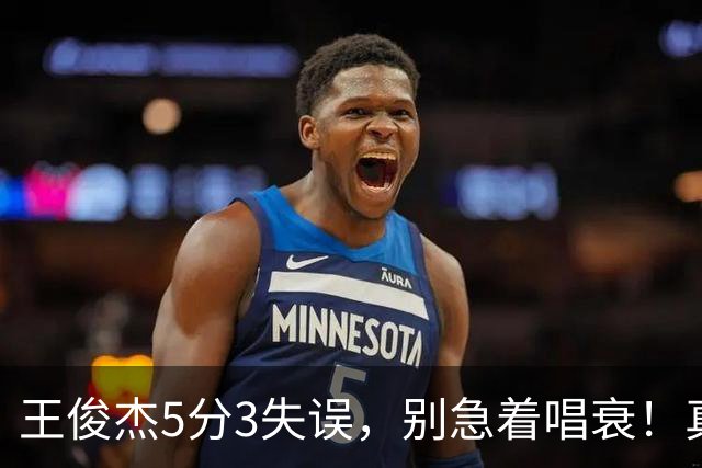 王俊杰5分3失误，别急着唱衰！真相藏在杨瀚森回归和赵继伟缺阵里