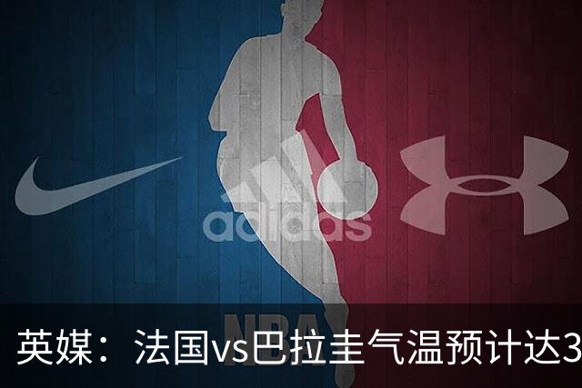 英媒：法国vs巴拉圭气温预计达37-46℃，强者生存变耐热者生存