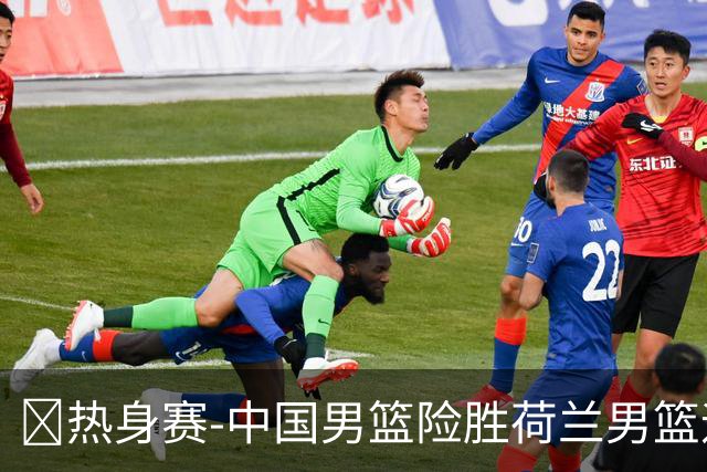 🏀热身赛-中国男篮险胜荷兰男篮迎两连胜 廖三宁21+7 杨瀚森7+8