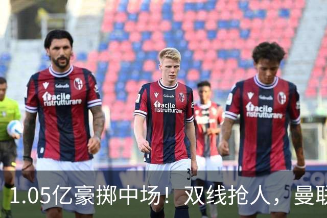 1.05亿豪掷中场！双线抢人，曼联新后腰人选悬念拉满