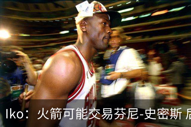 Iko：火箭可能交易芬尼-史密斯 后者在联盟中引起了相当多的兴趣