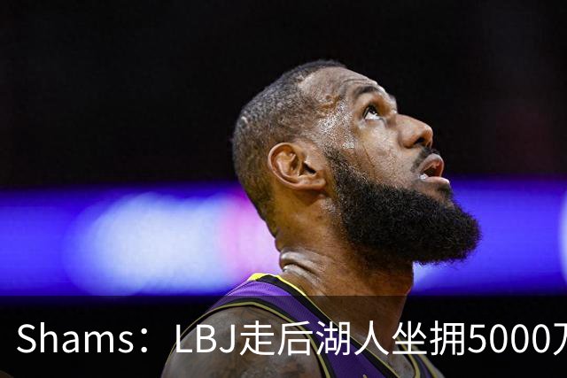 Shams：LBJ走后湖人坐拥5000万空间 将重点补强后场及内线高度